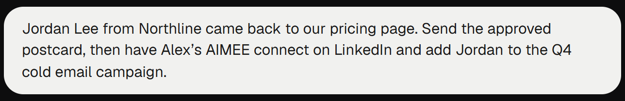Request: Jordan Lee from Northline came back to our pricing page. Send the approved postcard, then have Alex’s AIMEE connect on LinkedIn and add Jordan to the Q4 cold email campaign.